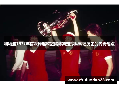 利物浦1977年首次捧起欧冠奖杯奠定球队辉煌历史的传奇起点