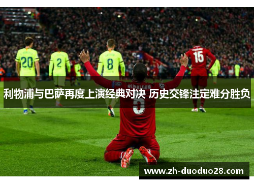 利物浦与巴萨再度上演经典对决 历史交锋注定难分胜负