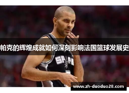 帕克的辉煌成就如何深刻影响法国篮球发展史