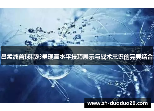 吕孟洲首球精彩呈现高水平技巧展示与战术意识的完美结合