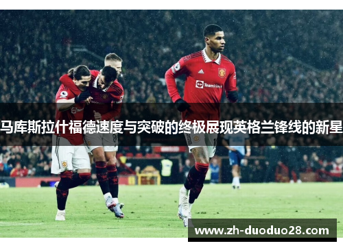 马库斯拉什福德速度与突破的终极展现英格兰锋线的新星 马库斯拉什福德速度与突破的终极展现英格兰锋线的新星