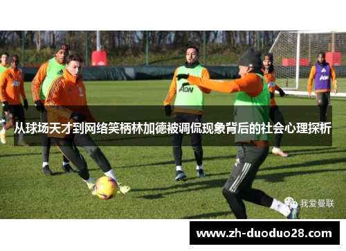 从球场天才到网络笑柄林加德被调侃现象背后的社会心理探析 从球场天才到网络笑柄林加德被调侃现象背后的社会心理探析