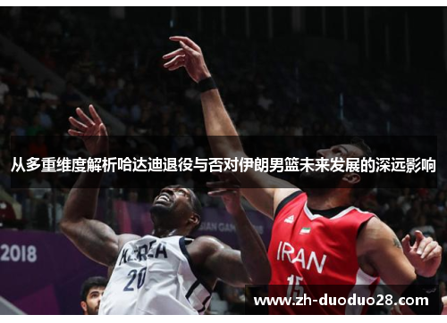 从多重维度解析哈达迪退役与否对伊朗男篮未来发展的深远影响