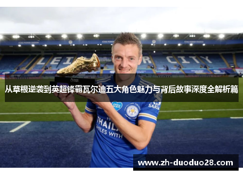 从草根逆袭到英超锋霸瓦尔迪五大角色魅力与背后故事深度全解析篇 从草根逆袭到英超锋霸瓦尔迪五大角色魅力与背后故事深度全解析篇