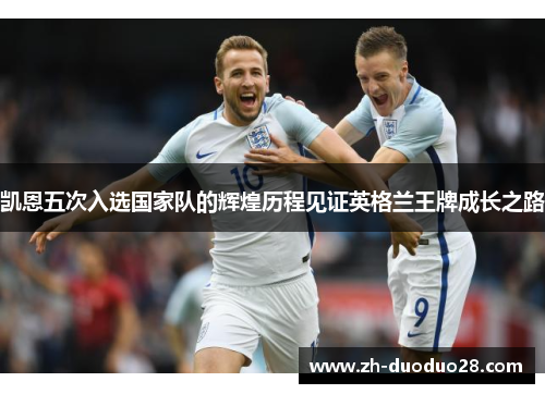 凯恩五次入选国家队的辉煌历程见证英格兰王牌成长之路