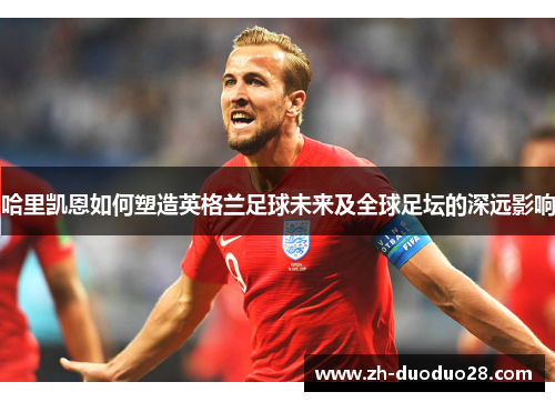 哈里凯恩如何塑造英格兰足球未来及全球足坛的深远影响