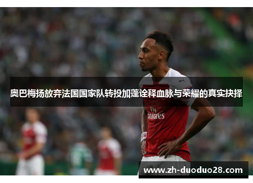 奥巴梅扬放弃法国国家队转投加蓬诠释血脉与荣耀的真实抉择 奥巴梅扬放弃法国国家队转投加蓬诠释血脉与荣耀的真实抉择