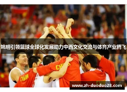 姚明引领篮球全球化发展助力中西文化交流与体育产业腾飞 姚明引领篮球全球化发展助力中西文化交流与体育产业腾飞