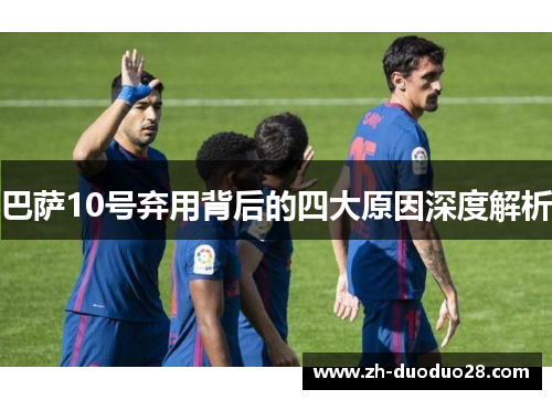 巴萨10号弃用背后的四大原因深度解析 巴萨10号弃用背后的四大原因深度解析