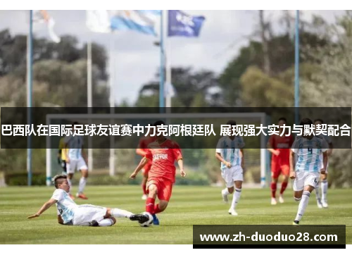 巴西队在国际足球友谊赛中力克阿根廷队 展现强大实力与默契配合