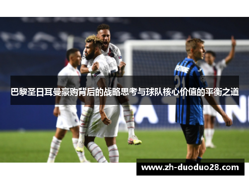 巴黎圣日耳曼豪购背后的战略思考与球队核心价值的平衡之道 巴黎圣日耳曼豪购背后的战略思考与球队核心价值的平衡之道