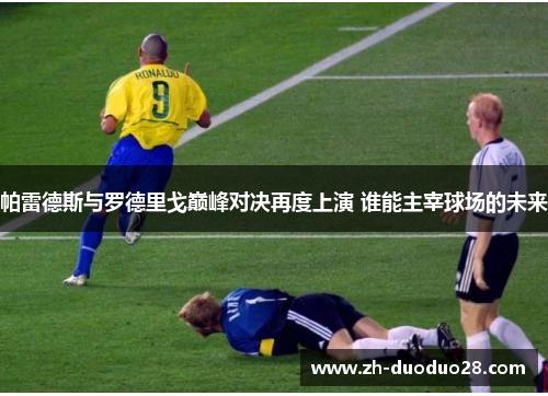 帕雷德斯与罗德里戈巅峰对决再度上演 谁能主宰球场的未来