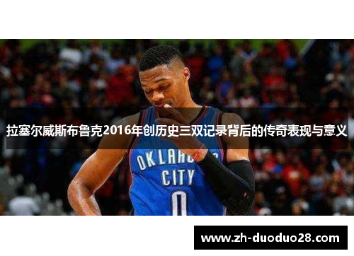 拉塞尔威斯布鲁克2016年创历史三双记录背后的传奇表现与意义 拉塞尔威斯布鲁克2016年创历史三双记录背后的传奇表现与意义