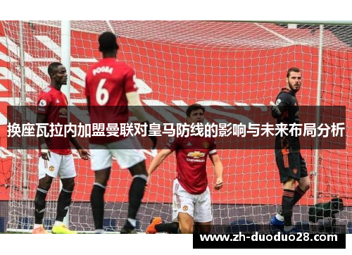 换座瓦拉内加盟曼联对皇马防线的影响与未来布局分析 换座瓦拉内加盟曼联对皇马防线的影响与未来布局分析